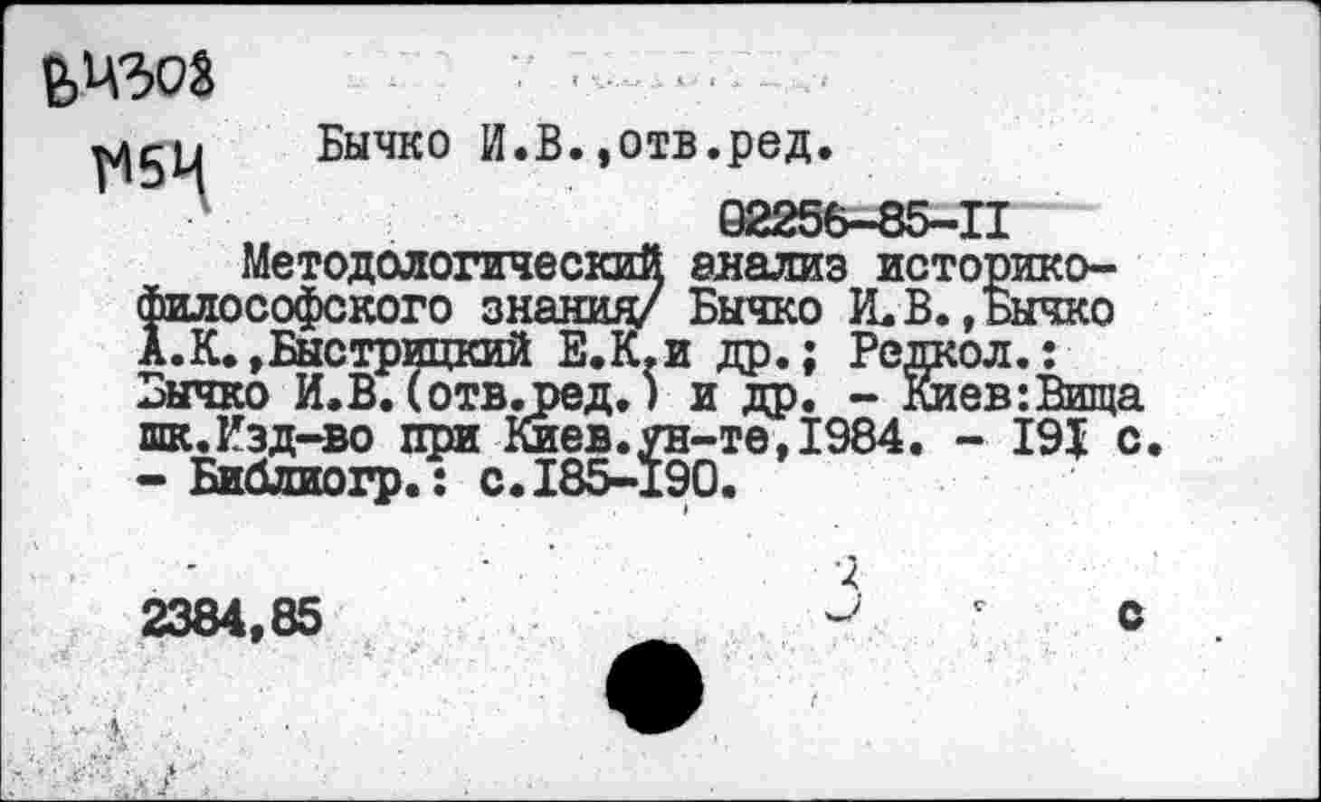 ﻿визоз
Бычко И.В.,отв.ред.
02256-85-11
Методологический анализ историко-философского знания/ Бычко К.В. .Бычко
А. К. »Быстрицкий Е.К.и др.; Редкол.: Бычко И.В. (отв.ред.) и др. - Киев:Вища шк.Изд-во при Киев.ун-те,1984. - 191 с.
- Библиогр.:о.185-190.
2384,85
х.
с